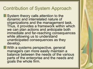 Contribution of System Approach System theory calls attention to the dynamic and interrelated nature of organizations and the management task. Thus, it provides a framework within which we can plan actions and anticipate both immediate and far-reaching consequences while allowing us to understand unanticipated consequences as they develop.  With a systems perspective, general managers can more easily maintain a balance between the needs of the various parts of the enterprise and the needs and goals the whole firm.  