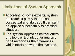 Limitations of System Approach According to some experts, system approach is purely theoretical, conceptual and abstract. It can can’t be applied successfully to practical situation. The system Approach neither offers any tools or technique for analysis nor it recognizes the differences which exists between the systems. 