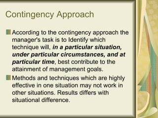 Contingency Approach According to the contingency approach the manager's task is to Identify which technique will,  in a particular situation, under particular circumstances, and at particular time , best contribute to the attainment of management goals.  Methods and techniques which are highly effective in one situation may not work in other situations. Results differs with situational difference. 