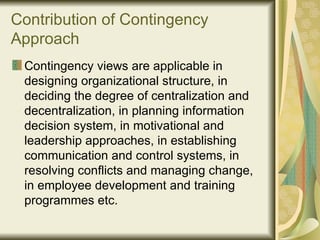 Contribution of Contingency Approach Contingency views are applicable in designing organizational structure, in deciding the degree of centralization and decentralization, in planning information decision system, in motivational and leadership approaches, in establishing communication and control systems, in resolving conflicts and managing change, in employee development and training programmes etc. 