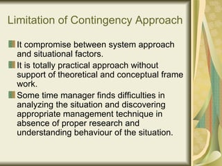 Limitation of Contingency Approach It compromise between system approach and situational factors.  It is totally practical approach without support of theoretical and conceptual frame work. Some time manager finds difficulties in analyzing the situation and discovering appropriate management technique in absence of proper research and understanding behaviour of the situation. 