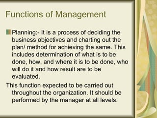 Functions of Management Planning:- It is a process of deciding the business objectives and charting out the plan/ method for achieving the same. This includes determination of what is to be done, how, and where it is to be done, who will do it and how result are to be evaluated.  This function expected to be carried out throughout the organization. It should be performed by the manager at all levels. 