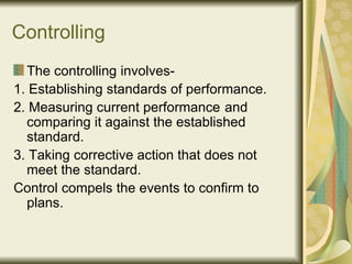 Controlling The controlling involves- 1. Establishing standards of performance. 2. Measuring current performance  and comparing it against the established standard. 3. Taking corrective action that does not meet the standard. Control compels the events to confirm to plans. 