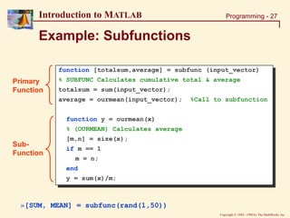 Copyright  1984 - 1998 by The MathWorks, Inc.
Programming - 27
Introduction to MATLAB
Example: Subfunctions
function [totalsum,average] = subfunc (input_vector)
% SUBFUNC Calculates cumulative total & average
totalsum = sum(input_vector);
average = ourmean(input_vector); %Call to subfunction
function y = ourmean(x)
% (OURMEAN) Calculates average
[m,n] = size(x);
if m == 1
m = n;
end
y = sum(x)/m;
»[SUM, MEAN] = subfunc(rand(1,50))
Primary
Function
Sub-
Function
 