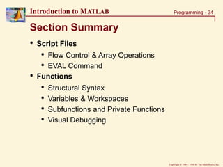 Copyright  1984 - 1998 by The MathWorks, Inc.
Programming - 34
Introduction to MATLAB
Section Summary
• Script Files
• Flow Control & Array Operations
• EVAL Command
• Functions
• Structural Syntax
• Variables & Workspaces
• Subfunctions and Private Functions
• Visual Debugging
 