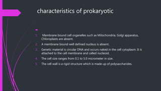 characteristics of prokaryotic

1. Membrane bound cell organelles such as Mitochondria, Golgi apparatus,
Chloroplasts are absent.
2. A membrane bound well defined nucleus is absent.
3. Genetic material is circular DNA and occurs naked in the cell cytoplasm. It is
attached to the cell membrane and called nucleoid.
4. The cell size ranges from 0.1 to 5.0 micrometer in size.
5. The cell wall is a rigid structure which is made up of polysaccharides.
 