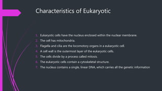 Characteristics of Eukaryotic
1. Eukaryotic cells have the nucleus enclosed within the nuclear membrane.
2. The cell has mitochondria.
3. Flagella and cilia are the locomotory organs in a eukaryotic cell.
4. A cell wall is the outermost layer of the eukaryotic cells.
5. The cells divide by a process called mitosis.
6. The eukaryotic cells contain a cytoskeletal structure.
7. The nucleus contains a single, linear DNA, which carries all the genetic information
 