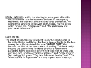 HENRY LINDLHAR - within the starting he was a great allopathic
doctor however later he become a believer in naturopathy
treatment. He tried that acute malady cured themselves. He
opened two sanatoria in Newyork and Chicago. His two books
which famous are- “Iridiagnosis” and “The philosophy and
practice of nature cure”
LOUIS KUHNE-
The credit of naturopathy treatment to new heights belongs to
Preisnitz, Kneipp and Kuhne. But kuhne is regarded to be the best
among them. Kuhne stated the term “NATURE CURE” that
become the idea of the new science of healing. This book really
become the cornerstone for Henry Lindlhar’s Nature cure
paradigm. Kuhne conjointly determined that even as there was
only one cure for disease “unity of disease “ and “unity of cure” .
Two books which wrote “ The New Science of healing” and “ The
Science of Facial Expression” are very popular even nowadays.
 