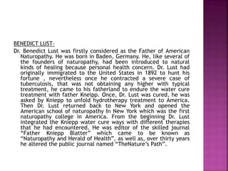 BENEDICT LUST-
Dr. Benedict Lust was firstly considered as the Father of American
Naturopathy. He was born in Baden, Germany. He, like several of
the founders of naturopathy, had been introduced to natural
kinds of healing because personal health concern. Dr. Lust had
originally immigrated to the United States in 1892 to hunt his
fortune , nevertheless once he contracted a severe case of
tuberculosis, that was not obtaining any higher with typical
treatment, he came to his fatherland to endure the water cure
treatment with father Kneipp. Once, Dr. Lust was cured, he was
asked by Kniepp to unfold hydrotherapy treatment to America.
Then Dr. Lust returned back to New York and opened the
American school of naturopathy In New York which was the first
naturopathy college in America. From the beginning Dr. Lust
integrated the Kniepp water cure ways with different therapies
that he had encountered. He was editor of the skilled journal
“Father Kniepp Blatter” which came to be known as
“Naturopathy and Herald of Health”, as well as, over thirty years
he altered the public journal named “TheNature’s Path”.
 