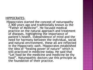 HIPPOCRATES-
Hippocrates started the concept of naturopathy
2,400 years ago and traditionally known as the
“Father of Medicine”. He focused medical
practice on the natural approach and treatment
of diseases, highlighting the importance of
patient’s health, independence of mind and the
need for harmony between the individual, social
and natural environment, these all are reflected
in the Hippocratic oath. Hippocrates established
the idea of “healing power of nature” which is
still practiced in medicine today. He said that
“Let food be the medicine and medicine be thy
food”. Naturopathic doctors use this principle as
the foundation of their practice.
 