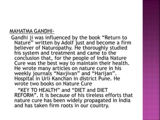 MAHATMA GANDHI-
Gandhi ji was influenced by the book “Return to
Nature” written by Adolf just and become a firm
believer of Naturopathy. He thoroughly studied
his system and treatment and came to the
conclusion that, for the people of India Nature
Cure was the best way to maintain their health.
He wrote many articles on nature cure in his
weekly journals “Navjivan” and “Harijan”.
Hospital in Urli Kanchan in district Pune. He
wrote two books on Nature Cure
“KEY TO HEALTH” and “DIET and DIET
REFORM”. It is because of his tireless efforts that
nature cure has been widely propagated in India
and has taken firm roots in our country.
 