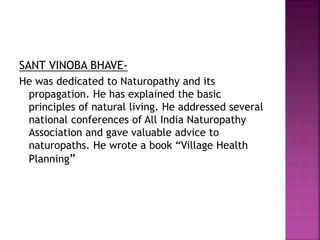 SANT VINOBA BHAVE-
He was dedicated to Naturopathy and its
propagation. He has explained the basic
principles of natural living. He addressed several
national conferences of All India Naturopathy
Association and gave valuable advice to
naturopaths. He wrote a book “Village Health
Planning”
 