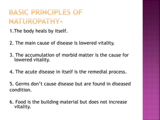 1.The body heals by itself.
2. The main cause of disease is lowered vitality.
3. The accumulation of morbid matter is the cause for
lowered vitality.
4. The acute disease in itself is the remedial process.
5. Germs don’t cause disease but are found in diseased
condition.
6. Food is the building material but does not increase
vitality.
 