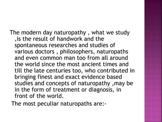 The modern day naturopathy , what we study
,is the result of handwork and the
spontaneous researches and studies of
various doctors , philosophers, naturopaths
and even common man too from all around
the world since the most ancient times and
till the late centuries too, who contributed in
bringing finest and exact evidence based
studies and concepts of naturopathy ,may be
in the form of treatment or diagnosis, in
front of the world.
The most peculiar naturopaths are:-
 