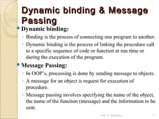 Dynamic binding & MessageDynamic binding & Message
PassingPassing
Dynamic binding:
◦ Binding is the process of connecting one program to another.
◦ Dynamic binding is the process of linking the procedure call
to a specific sequence of code or function at run time or
during the execution of the program.
Message Passing:
◦ In OOP’s, processing is done by sending message to objects.
◦ A message for an object is request for execution of
procedure.
◦ Message passing involves specifying the name of the object,
the name of the function (message) and the information to be
sent.
Prof. K. Adisesha 13
 