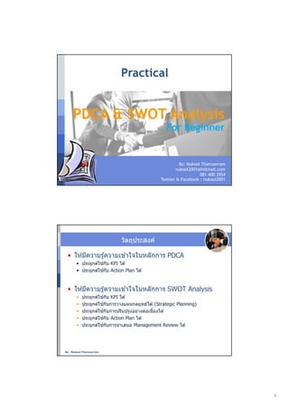 Practical


     PDCA & SWOT Analysis
                                                    For Beginner


                                                          By: Nukool Thanuanram
                                                        nukool2001@hotmail.com
                                                                    081 400 3954
                                                 Twitter & Facebook : nukool2001




                              วัตถุประสงค์

 • ให ้มีความรู ้ความเข ้าใจในหลักการ PDCA
       • ประยุกต์ใช ้กับ KPI ได ้
       • ประยุกต์ใช ้กับ Action Plan ได ้


 • ให ้มีความรู ้ความเข ้าใจในหลักการ SWOT Analysis
       •   ประยุกต์ใช ้กับ KPI ได ้
       •   ประยุกต์ใช ้กับการวางแผนกลยุทธ์ได ้ (Strategic Planning)
       •   ประยุกต์ใช ้กับการปรับปรุงอย่างต่อเนืองได ้
       •   ประยุกต์ใช ้กับ Action Plan ได ้
       •   ประยุกต์ใช ้กับการนํ าเสนอ Management Review ได ้




By : Nukool Thanuanram




                                                                                   1
 