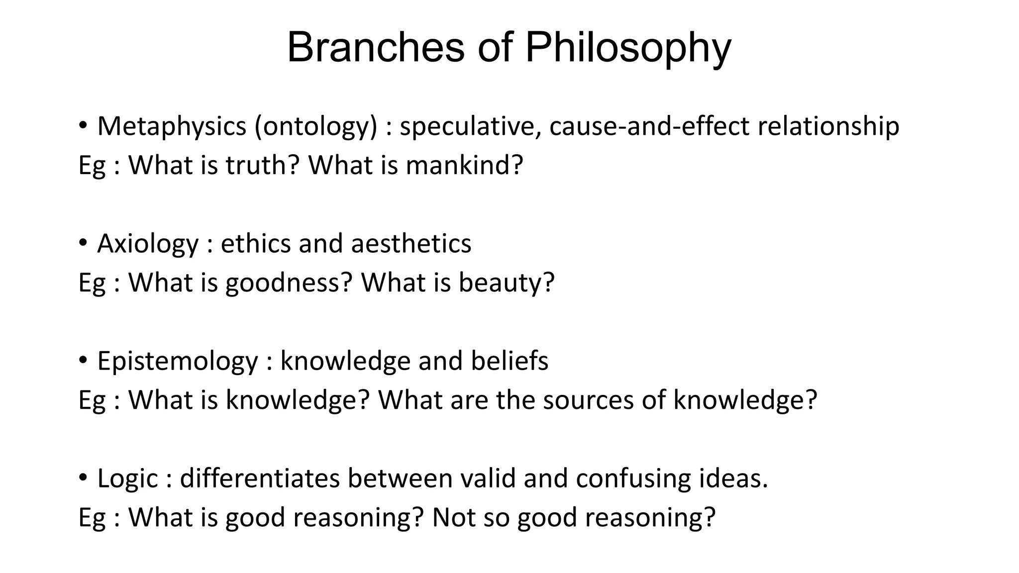 Branches of Philosophy
• Metaphysics (ontology) : speculative, cause-and-effect relationship
Eg : What is truth? What is mankind?
• Axiology : ethics and aesthetics
Eg : What is goodness? What is beauty?
• Epistemology : knowledge and beliefs
Eg : What is knowledge? What are the sources of knowledge?
• Logic : differentiates between valid and confusing ideas.
Eg : What is good reasoning? Not so good reasoning?
 