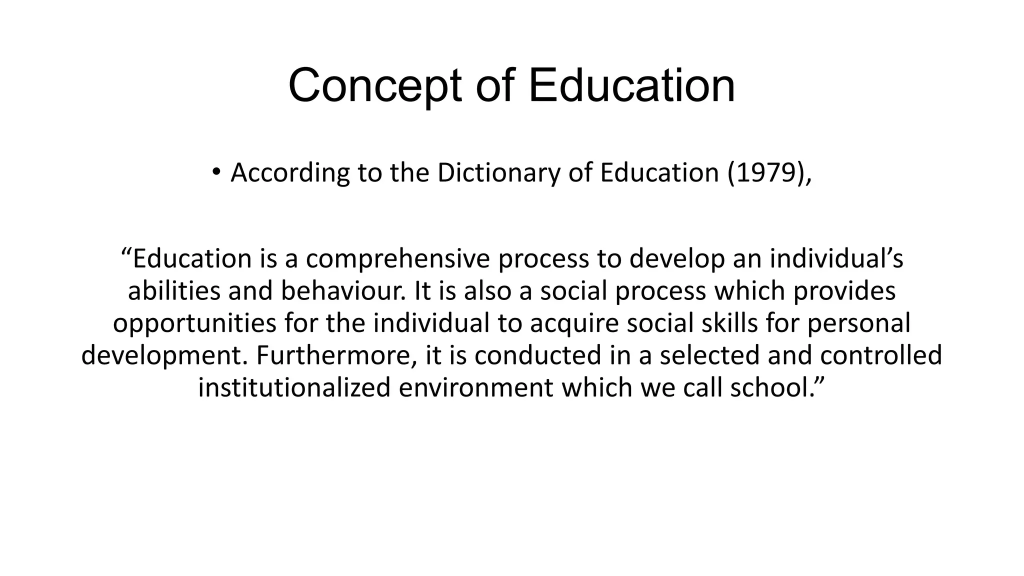 Concept of Education
• According to the Dictionary of Education (1979),
“Education is a comprehensive process to develop an individual’s
abilities and behaviour. It is also a social process which provides
opportunities for the individual to acquire social skills for personal
development. Furthermore, it is conducted in a selected and controlled
institutionalized environment which we call school.”
 