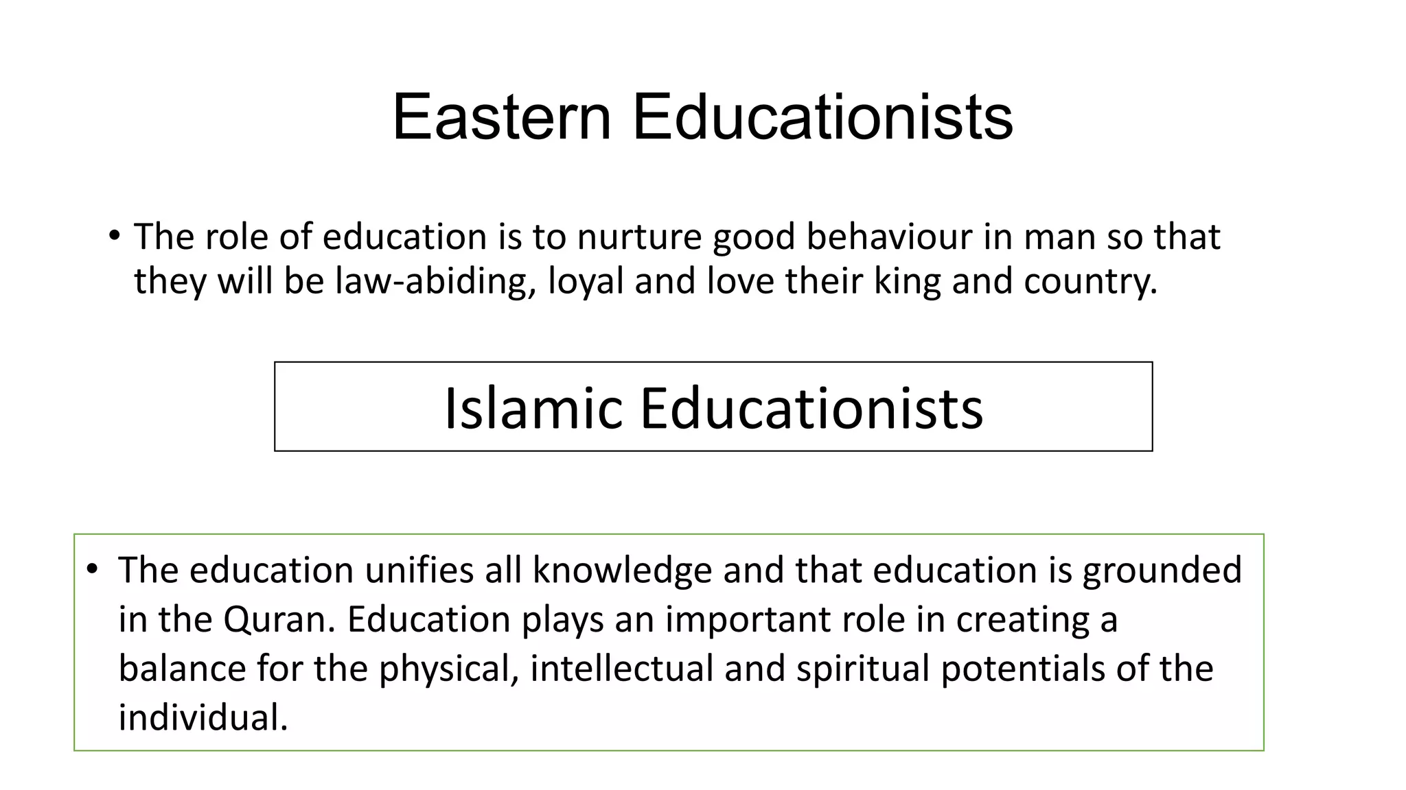 Eastern Educationists
• The role of education is to nurture good behaviour in man so that
they will be law-abiding, loyal and love their king and country.
Islamic Educationists
• The education unifies all knowledge and that education is grounded
in the Quran. Education plays an important role in creating a
balance for the physical, intellectual and spiritual potentials of the
individual.
 