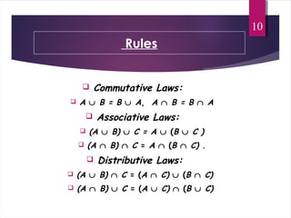Rules
 Commutative Laws:
 A ∪ B = B ∪ A, A ∩ B = B ∩ A
 Associative Laws:
 (A ∪ B) ∪ C = A ∪ (B ∪ C )
 (A ∩ B) ∩ C = A ∩ (B ∩ C) .
 Distributive Laws:
 (A ∪ B) ∩ C = (A ∩ C) ∪ (B ∩ C)
 (A ∩ B) ∪ C = (A ∪ C) ∩ (B ∪ C)
10
 