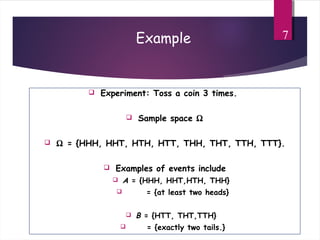 Example
 Experiment: Toss a coin 3 times.
 Sample space Ω
 Ω = {HHH, HHT, HTH, HTT, THH, THT, TTH, TTT}.
 Examples of events include
 A = {HHH, HHT,HTH, THH}
 = {at least two heads}
 B = {HTT, THT,TTH}
 = {exactly two tails.}
7
 