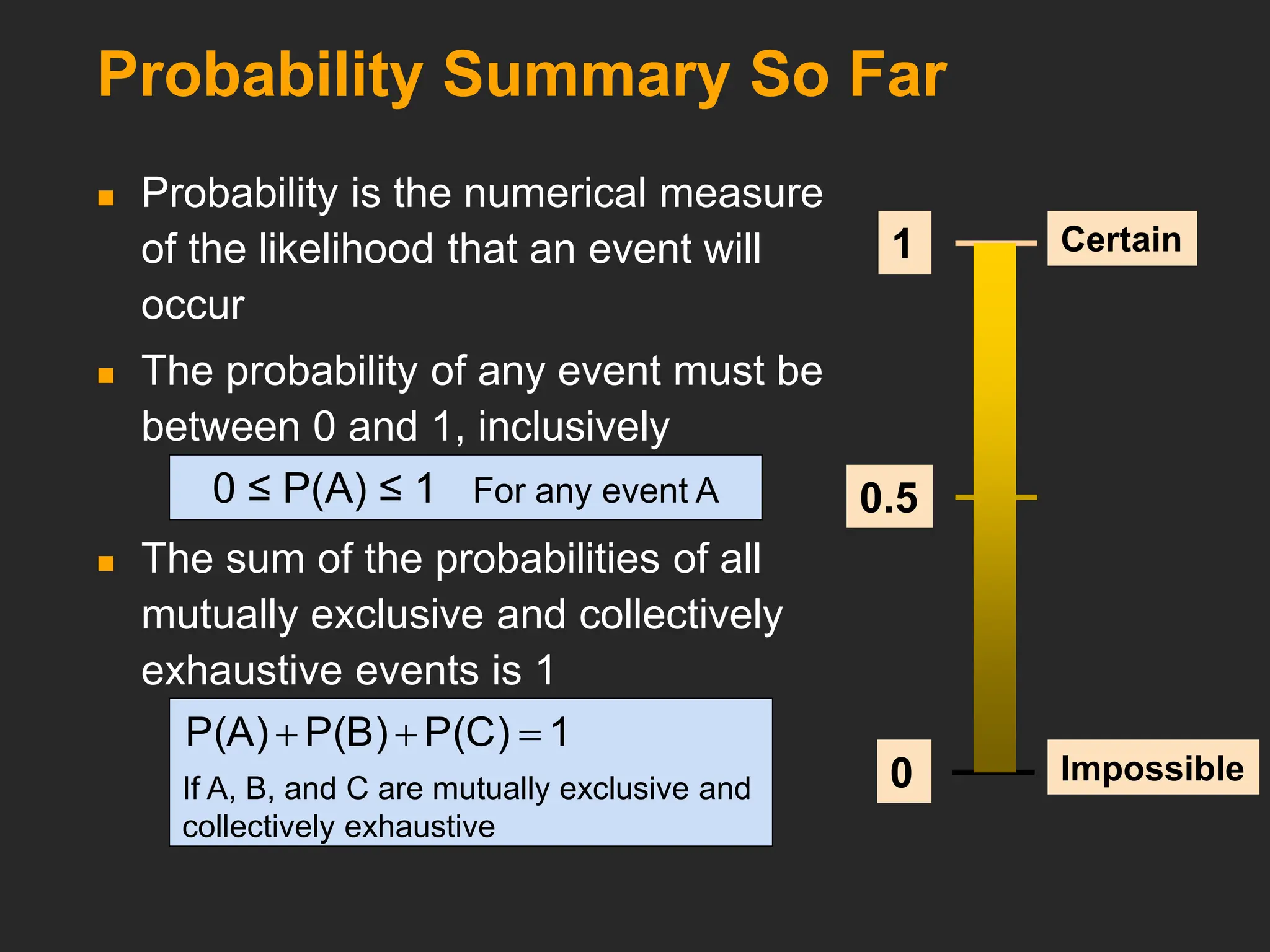 Probability Summary So Far
 Probability is the numerical measure
of the likelihood that an event will
occur
 The probability of any event must be
between 0 and 1, inclusively
 The sum of the probabilities of all
mutually exclusive and collectively
exhaustive events is 1
Certain
Impossible
0.5
1
0
0 ≤ P(A) ≤ 1 For any event A
1
P(C)
P(B)
P(A) 


If A, B, and C are mutually exclusive and
collectively exhaustive
 