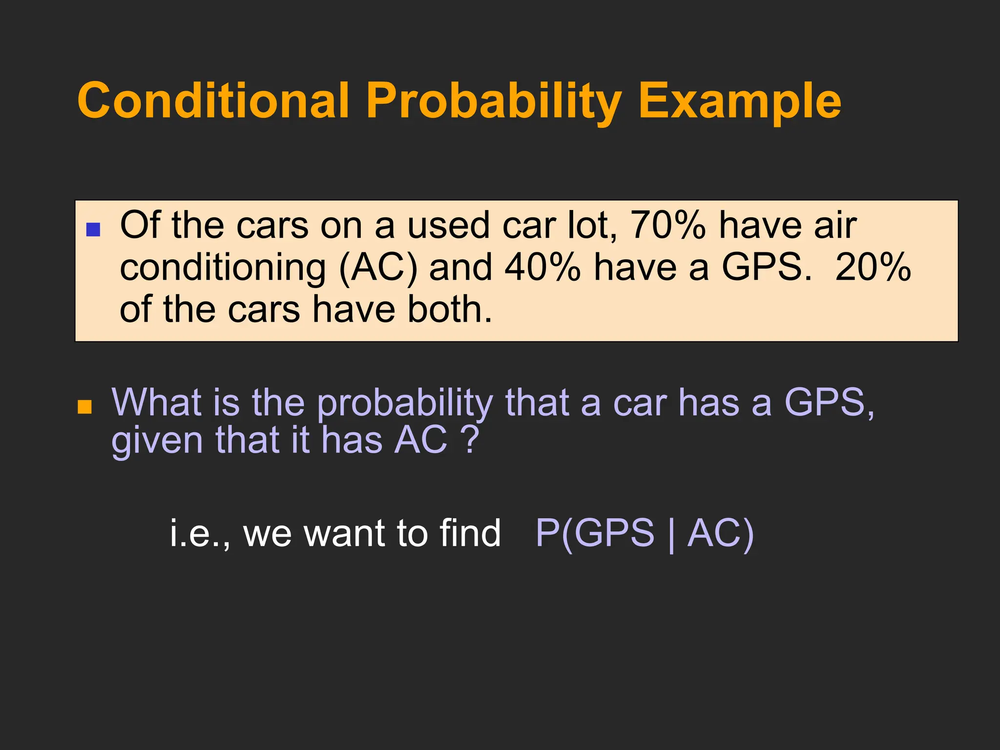 Conditional Probability Example
 What is the probability that a car has a GPS,
given that it has AC ?
i.e., we want to find P(GPS | AC)
 Of the cars on a used car lot, 70% have air
conditioning (AC) and 40% have a GPS. 20%
of the cars have both.
 