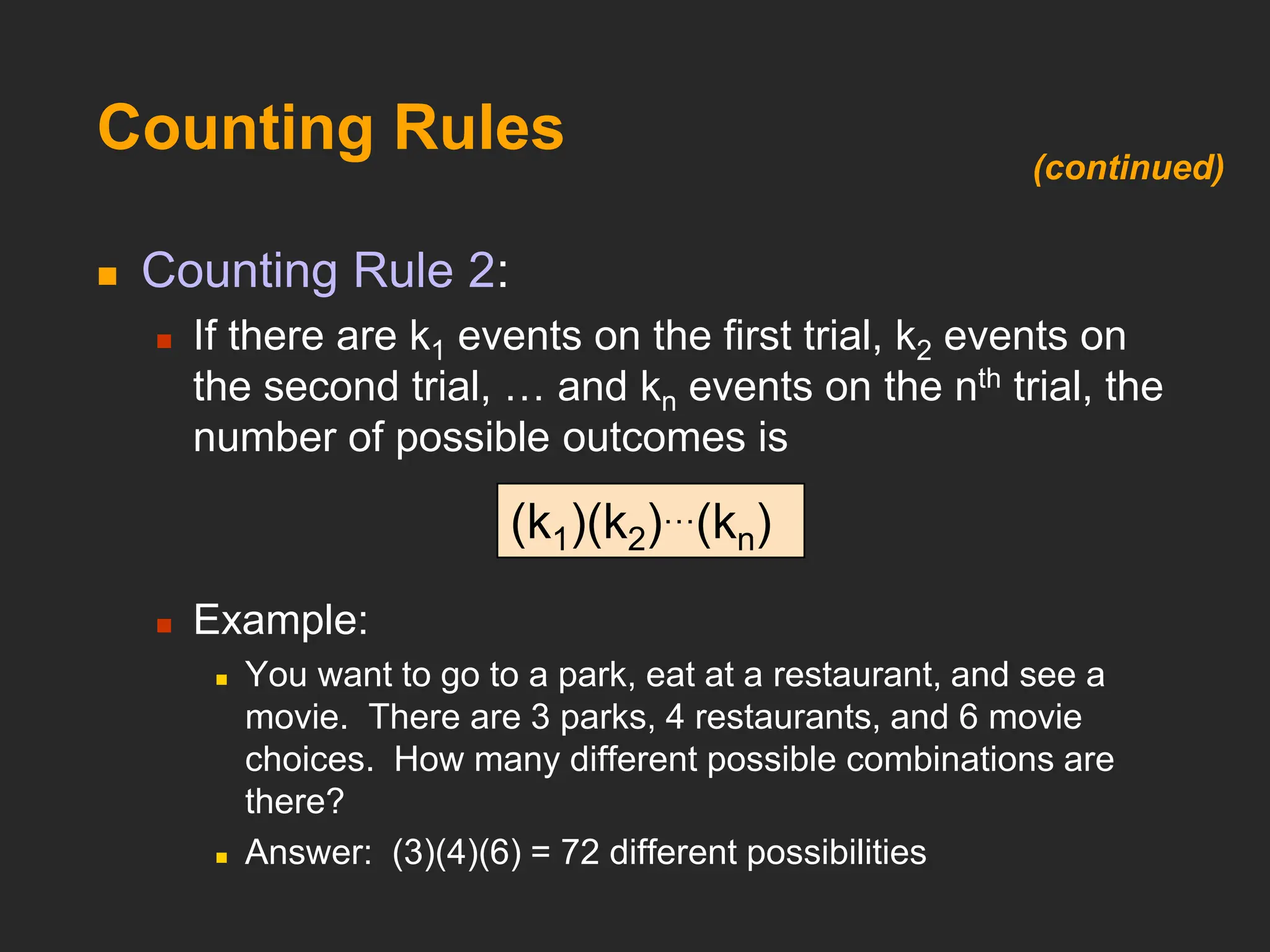 Counting Rules
 Counting Rule 2:
 If there are k1 events on the first trial, k2 events on
the second trial, … and kn events on the nth trial, the
number of possible outcomes is
 Example:
 You want to go to a park, eat at a restaurant, and see a
movie. There are 3 parks, 4 restaurants, and 6 movie
choices. How many different possible combinations are
there?
 Answer: (3)(4)(6) = 72 different possibilities
(k1)(k2)…(kn)
(continued)
 