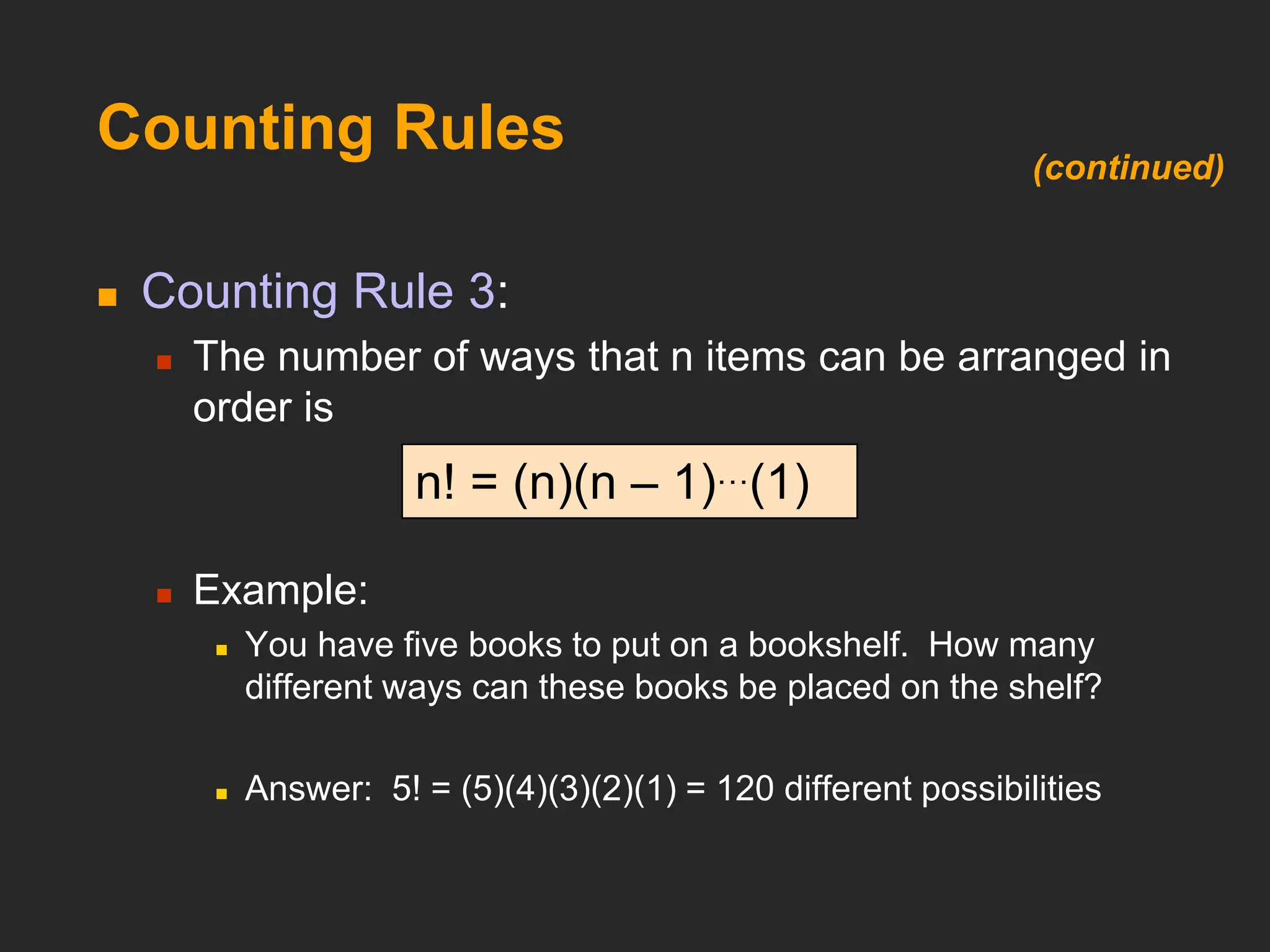 Counting Rules
 Counting Rule 3:
 The number of ways that n items can be arranged in
order is
 Example:
 You have five books to put on a bookshelf. How many
different ways can these books be placed on the shelf?
 Answer: 5! = (5)(4)(3)(2)(1) = 120 different possibilities
n! = (n)(n – 1)…(1)
(continued)
 