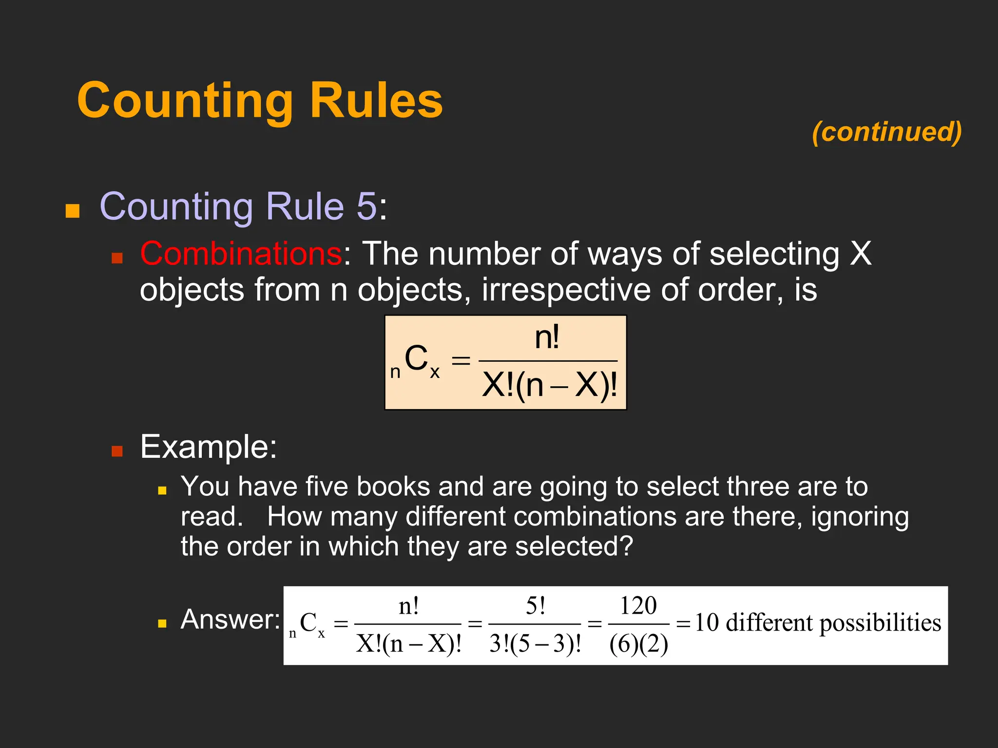 Counting Rules
 Counting Rule 5:
 Combinations: The number of ways of selecting X
objects from n objects, irrespective of order, is
 Example:
 You have five books and are going to select three are to
read. How many different combinations are there, ignoring
the order in which they are selected?
 Answer:
X)!
(n
X!
n!
Cx
n


n x
n! 5! 120
C 10
X!(n X)! 3!(5 3)! (6)
different possi
(
b
2)
ilities
   
 
(continued)
 