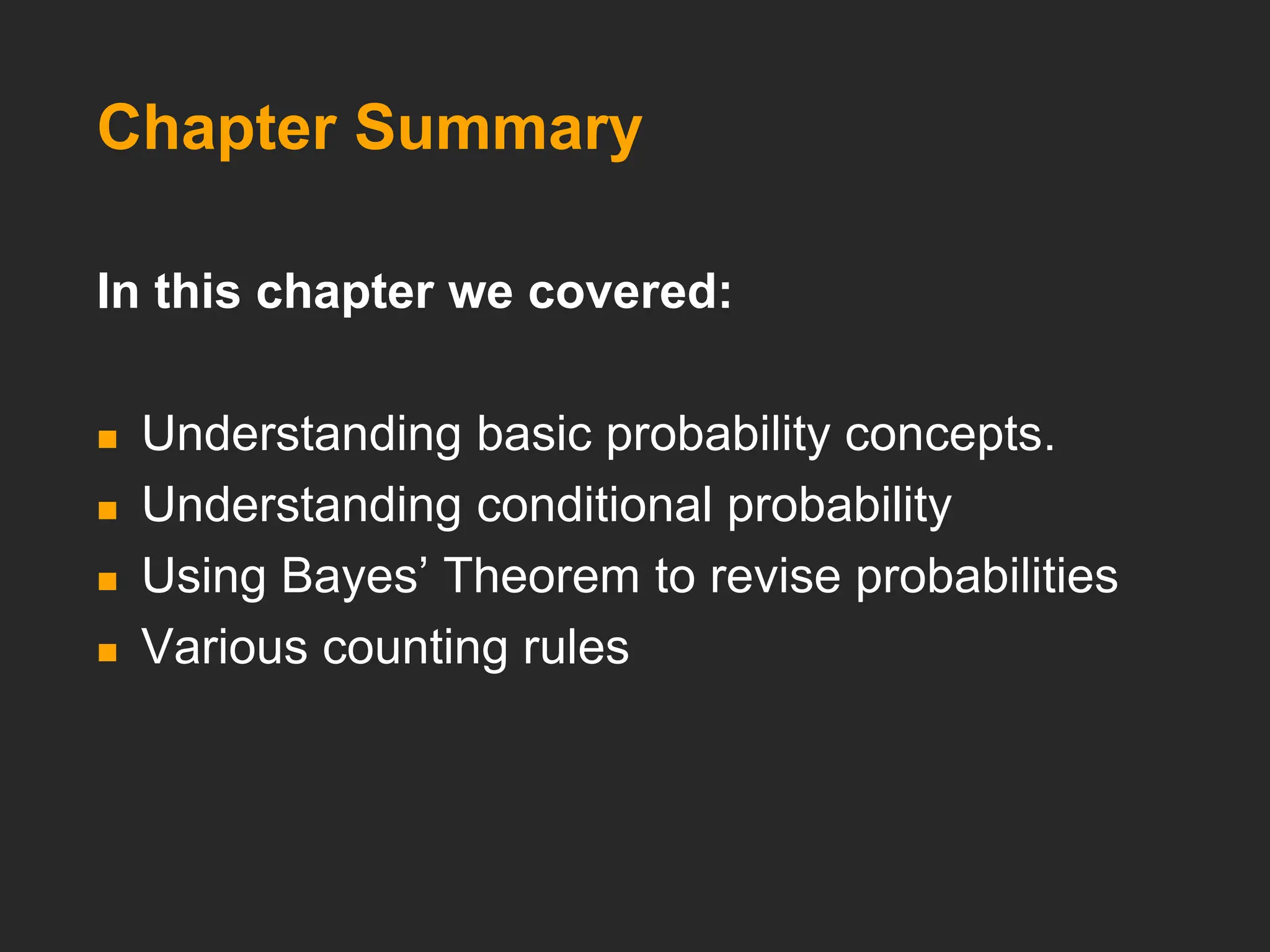 Chapter Summary
In this chapter we covered:
 Understanding basic probability concepts.
 Understanding conditional probability
 Using Bayes’ Theorem to revise probabilities
 Various counting rules
 