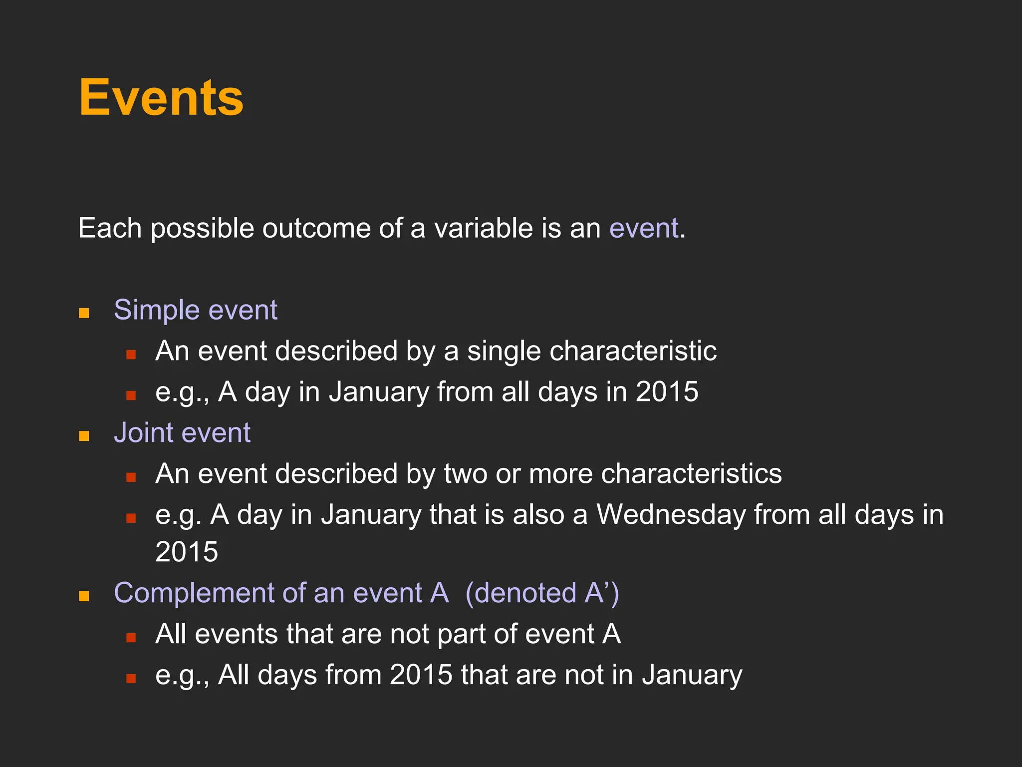 Events
Each possible outcome of a variable is an event.
 Simple event
 An event described by a single characteristic
 e.g., A day in January from all days in 2015
 Joint event
 An event described by two or more characteristics
 e.g. A day in January that is also a Wednesday from all days in
2015
 Complement of an event A (denoted A’)
 All events that are not part of event A
 e.g., All days from 2015 that are not in January
 