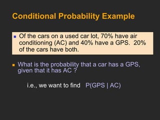 Conditional Probability Example
 What is the probability that a car has a GPS,
given that it has AC ?
i.e., we want to find P(GPS | AC)
 Of the cars on a used car lot, 70% have air
conditioning (AC) and 40% have a GPS. 20%
of the cars have both.
 