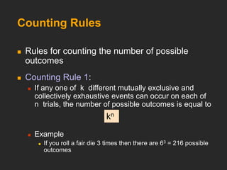 Counting Rules
 Rules for counting the number of possible
outcomes
 Counting Rule 1:
 If any one of k different mutually exclusive and
collectively exhaustive events can occur on each of
n trials, the number of possible outcomes is equal to
 Example
 If you roll a fair die 3 times then there are 63 = 216 possible
outcomes
kn
 