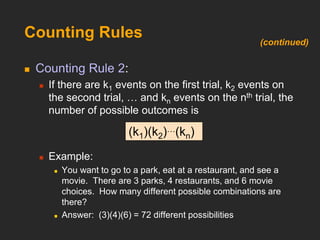 Counting Rules
 Counting Rule 2:
 If there are k1 events on the first trial, k2 events on
the second trial, … and kn events on the nth trial, the
number of possible outcomes is
 Example:
 You want to go to a park, eat at a restaurant, and see a
movie. There are 3 parks, 4 restaurants, and 6 movie
choices. How many different possible combinations are
there?
 Answer: (3)(4)(6) = 72 different possibilities
(k1)(k2)…(kn)
(continued)
 