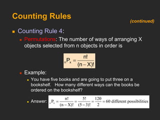 Counting Rules
 Counting Rule 4:
 Permutations: The number of ways of arranging X
objects selected from n objects in order is
 Example:
 You have five books and are going to put three on a
bookshelf. How many different ways can the books be
ordered on the bookshelf?
 Answer:
X)!
(n
n!
Px
n


n x
n! 5! 120
P 60
(n X)! (5 3)! 2
different possibilities
   
 
(continued)
 