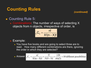 Counting Rules
 Counting Rule 5:
 Combinations: The number of ways of selecting X
objects from n objects, irrespective of order, is
 Example:
 You have five books and are going to select three are to
read. How many different combinations are there, ignoring
the order in which they are selected?
 Answer:
X)!
(n
X!
n!
Cx
n


n x
n! 5! 120
C 10
X!(n X)! 3!(5 3)! (6)
different possi
(
b
2)
ilities
   
 
(continued)
 