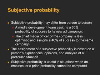 Subjective probability
 Subjective probability may differ from person to person
 A media development team assigns a 60%
probability of success to its new ad campaign.
 The chief media officer of the company is less
optimistic and assigns a 40% of success to the same
campaign
 The assignment of a subjective probability is based on a
person’s experiences, opinions, and analysis of a
particular situation
 Subjective probability is useful in situations when an
empirical or a priori probability cannot be computed
 