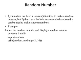 Random Number
• Python does not have a random() function to make a random
number, but Python has a built-in module called random that
can be used to make random numbers:
• Example
Import the random module, and display a random number
between 1 and 9:
import random
print(random.randrange(1, 10))
 