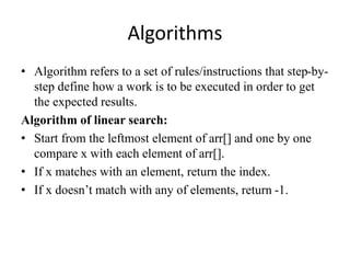 Algorithms
• Algorithm refers to a set of rules/instructions that step-by-
step define how a work is to be executed in order to get
the expected results.
Algorithm of linear search:
• Start from the leftmost element of arr[] and one by one
compare x with each element of arr[].
• If x matches with an element, return the index.
• If x doesn’t match with any of elements, return -1.
 