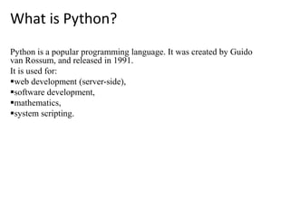 What is Python?
Python is a popular programming language. It was created by Guido
van Rossum, and released in 1991.
It is used for:
web development (server-side),
software development,
mathematics,
system scripting.
 