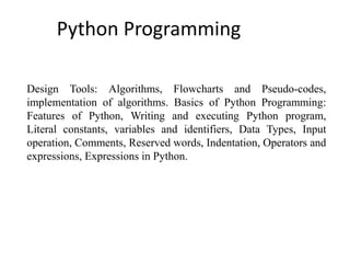 Python Programming
Design Tools: Algorithms, Flowcharts and Pseudo-codes,
implementation of algorithms. Basics of Python Programming:
Features of Python, Writing and executing Python program,
Literal constants, variables and identifiers, Data Types, Input
operation, Comments, Reserved words, Indentation, Operators and
expressions, Expressions in Python.
 