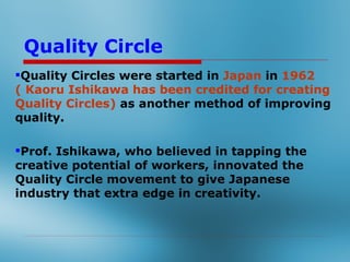 Quality Circle
Quality Circles were started in Japan in 1962 (
Kaoru Ishikawa has been credited for creating
Quality Circles) as another method of improving
quality.

Prof. Ishikawa, who believed in tapping the
creative potential of workers, innovated the
Quality Circle movement to give Japanese
industry that extra edge in creativity.
 