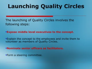 Launching Quality Circles

The launching of Quality Circles involves the
following steps:

Expose middle level executives to the concept.

Explain the concept to the employees and invite them to
volunteer as members of Quality Circles.

Nominate senior officers as facilitators.

Form a steering committee.
 