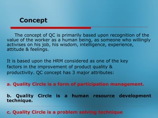 Concept

    The concept of QC is primarily based upon recognition of the
value of the worker as a human being, as someone who willingly
activises on his job, his wisdom, intelligence, experience,
attitude & feelings.

It is based upon the HRM considered as one of the key
factors in the improvement of product quality &
productivity. QC concept has 3 major attributes:

a. Quality Circle is a form of participation management.

b. Quality Circle is a human resource development
technique.

c. Quality Circle is a problem solving technique
 