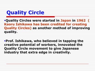 Quality Circle
Quality Circles were started in Japan in 1962 (
Kaoru Ishikawa has been credited for creating
Quality Circles) as another method of improving
quality.

Prof. Ishikawa, who believed in tapping the
creative potential of workers, innovated the
Quality Circle movement to give Japanese
industry that extra edge in creativity.
 