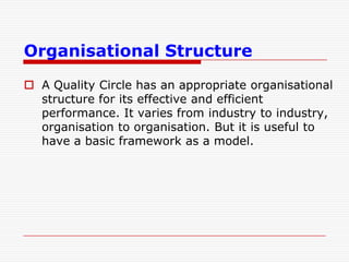 Organisational Structure
 A Quality Circle has an appropriate organisational
  structure for its effective and efficient
  performance. It varies from industry to industry,
  organisation to organisation. But it is useful to
  have a basic framework as a model.
 