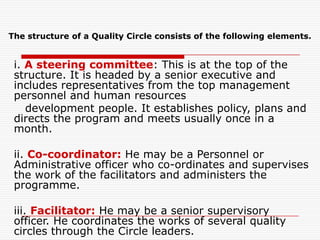 The structure of a Quality Circle consists of the following elements.


 i. A steering committee: This is at the top of the
 structure. It is headed by a senior executive and
 includes representatives from the top management
 personnel and human resources
    development people. It establishes policy, plans and
 directs the program and meets usually once in a
 month.

 ii. Co-coordinator: He may be a Personnel or
 Administrative officer who co-ordinates and supervises
 the work of the facilitators and administers the
 programme.

 iii. Facilitator: He may be a senior supervisory
 officer. He coordinates the works of several quality
 circles through the Circle leaders.
 