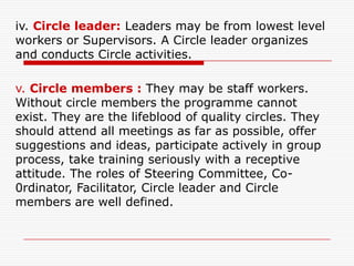 iv. Circle leader: Leaders may be from lowest level
workers or Supervisors. A Circle leader organizes
and conducts Circle activities.

v. Circle members : They may be staff workers.
Without circle members the programme cannot
exist. They are the lifeblood of quality circles. They
should attend all meetings as far as possible, offer
suggestions and ideas, participate actively in group
process, take training seriously with a receptive
attitude. The roles of Steering Committee, Co-
0rdinator, Facilitator, Circle leader and Circle
members are well defined.
 