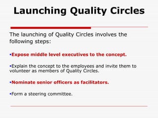 Launching Quality Circles

The launching of Quality Circles involves the
following steps:

Expose middle level executives to the concept.

Explain the concept to the employees and invite them to
volunteer as members of Quality Circles.

Nominate senior officers as facilitators.

Form a steering committee.
 